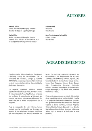 Autores
Ramón Baeza
Senior Partner and Managing Director
Director de BCG en España y Portugal

Pablo Claver
Principal
BCG Madrid

Rafael Rilo
Senior Partner and Managing Director
Director de la Práctica de Industria de BCG
en Europa Occidental y América del Sur

Ana Fernández de la Pradilla
Project Leader
BCG Madrid

Agradecimientos
Este informe ha sido realizado por The Boston
Consulting Group en colaboración con el
Ministerio de Industria, Energía y Turismo
(MINETUR), cuyos responsables han mostrado
en todo momento la máxima disponibilidad y
dedicación al proyecto.
En especial, queremos mostrar nuestro
agradecimiento a Manuel Valle, Director General
de Industria y de la Pequeña y Mediana Empresa,
por su labor de coordinación y liderazgo, así
como a los demás integrantes del equipo del
MINETUR por su apoyo y compromiso con el
proyecto.
Para la realización de este informe, hemos
contado con la contribución de directivos de
algunas de las principales empresas españolas,
que han compartido con nosotros su visión del

sector. En particular, queremos agradecer su
colaboración a los responsables de Acciona,
Acerinox, Airbus Military, Almirall, Aqualia, CAF,
Canal de Isabel II, Cemex, Celsa Group, ComsaEmte, Duro Felguera, Elecnor, Ence, Esteve,
FCC, FerroAtlántica, Ferrovial, Fertiberia,
Gamesa, Gestamp, Grupo Agbar, Grupo Masaveu,
Grupo Mondragón, ICEX, NalónChem, Portland
Valderrivas y Roca.
Finalmente, este proyecto no habría sido posible
sin el trabajo de todo el equipo de BCG España
y el apoyo de nuestra red de expertos globales.
Nos gustaría terminar haciendo una mención
especial a Clara Martínez, Enrique Regúlez,
Helena Plácido, Natalia Escorial, Irene Schulz,
María Baquedano, Jérémy Benamou y Bárbara
Solana por su esfuerzo y dedicación a este
proyecto.

Estudio para el fortalecimiento y desarrollo del sector industrial en España	

	

| 41

 