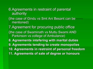 6.Agreements in restraint of parental
6.Agreements in restraint of parental
authority
authority
(
(the case of Gindu vs Smt Ani Besant can be
the case of Gindu vs Smt Ani Besant can be
mentioned)
mentioned)
7.Agreement for procuring public office
7.Agreement for procuring public office
(
(the case of Swaminath vs Muttu Swami AND
the case of Swaminath vs Muttu Swami AND
Parkinson vs college of Ambulance)
Parkinson vs college of Ambulance)
8. Agreements intefering with marital duties
8. Agreements intefering with marital duties
9. Agreements tending to create monopolies
9. Agreements tending to create monopolies
10. Agreements in restraint of personal freedom
10. Agreements in restraint of personal freedom
11. Agreements of sale of degree or honours
11. Agreements of sale of degree or honours
 