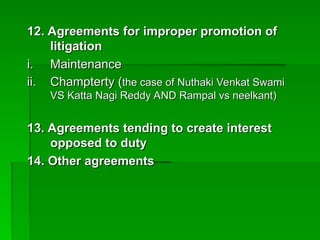 12. Agreements for improper promotion of
12. Agreements for improper promotion of
litigation
litigation
i.
i. Maintenance
Maintenance
ii.
ii. Champterty (
Champterty (the case of Nuthaki Venkat Swami
the case of Nuthaki Venkat Swami
VS Katta Nagi Reddy AND Rampal vs neelkant)
VS Katta Nagi Reddy AND Rampal vs neelkant)
13. Agreements tending to create interest
13. Agreements tending to create interest
opposed to duty
opposed to duty
14. Other agreements
14. Other agreements
 