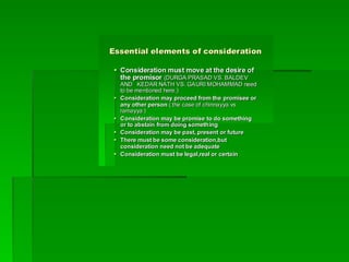 Essential elements of consideration
Essential elements of consideration

 Consideration must move at the desire of
Consideration must move at the desire of
the
the promisor
promisor (DURGA PRASAD VS. BALDEV
(DURGA PRASAD VS. BALDEV
AND KEDAR NATH VS. GAURI MOHAMMAD need
AND KEDAR NATH VS. GAURI MOHAMMAD need
to be mentioned here.)
to be mentioned here.)

 Consideration may proceed from the
Consideration may proceed from the promisee
promisee or
or
any other person
any other person ( the case of
( the case of chinnayya
chinnayya vs
vs
ramayya
ramayya )
)

 Consideration may be promise to do something
Consideration may be promise to do something
or to abstain from doing something
or to abstain from doing something

 Consideration may be past, present or future
Consideration may be past, present or future

 There must be some consideration,but
There must be some consideration,but
consideration need not be adequate
consideration need not be adequate

 Consideration must be legal,real or certain
Consideration must be legal,real or certain
 