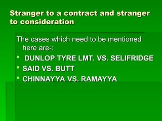 Stranger to a contract and stranger
Stranger to a contract and stranger
to consideration
to consideration
The cases which need to be mentioned
The cases which need to be mentioned
here are-:
here are-:
 DUNLOP TYRE LMT. VS. SELIFRIDGE
DUNLOP TYRE LMT. VS. SELIFRIDGE
 SAID VS. BUTT
SAID VS. BUTT
 CHINNAYYA VS. RAMAYYA
CHINNAYYA VS. RAMAYYA
 