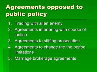 Agreements opposed to
Agreements opposed to
public policy
public policy
1.
1. Trading with alien enemy
Trading with alien enemy
2.
2. Agreements interfering with course of
Agreements interfering with course of
justice
justice
3.
3. Agreements to stiffing prosecution
Agreements to stiffing prosecution
4.
4. Agreements to change the the period
Agreements to change the the period
limitations
limitations
5.
5. Marriage brokerage agreements
Marriage brokerage agreements
 
