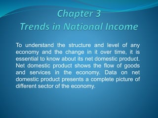 To understand the structure and level of any
economy and the change in it over time, it is
essential to know about its net domestic product.
Net domestic product shows the flow of goods
and services in the economy. Data on net
domestic product presents a complete picture of
different sector of the economy.
 
