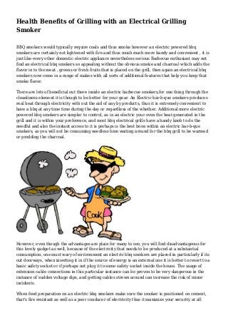 Health Benefits of Grilling with an Electrical Grilling
Smoker
BBQ smokers would typically require coals and thus smoke however an electric powered bbq
smokers are certainly not lightened with fire and thus mush much more handy and convenient , it is
just like every other domestic electric appliance nevertheless serious Barbecue enthusiast may not
find an electrical bbq smokers so appealing without the obvious smoke and charcoal which adds the
flavor in to the meat , greens or fresh fruits that is placed on the grill, then again an electrical bbq
smokers now come in a range of makes with all sorts of additional features that help you keep that
smoke flavor.
There are lots of beneficial out there inside an electric barbecue smokers,for one thing through the
cleanliness element it is though to be better for your gear. An Electric bar-b-que smokers produces
real heat through electricity with out the aid of any by products, thus it is extremely convenient to
have a bbq at any time time during the day or regardless of the whether. Additional more electric
powered bbq smokers are simpler to control, as in an electric your oven the heat generated in the
grill and it is within your preference, and most bbq electrical grills have a handy knob to do the
needful and also the instant access to it is perhaps is the best boon within an electric bar-b-que
smokers, as you will not be consuming needless time waiting around for the bbq grill to be warmed
or prodding the charcoal.

However, even though the advantages are plain for many to see, you will find disadvantageous for
this lovely gadget as well, because of the electricity that needs to be produced at a substantial
consumption, one must wary of environment an electric bbq smokers are placed in particularly if its
out doorways, when inserting it in if the source of energy is an external one it is better to resort to a
basic safety socket or if perhaps not plug it to some safety socket inside the house. The usage of
extension cable connections in this particular instance can be proven to be very dangerous in the
instance of sudden voltage dips, and getting cables strewn around can increase the risk of minor
incidents.
When food preparation on an electric bbq smokers make sure the smoker is positioned on cement,
that's fire resistant as well as a poor conducer of electricity thus it maximize your security at all

 
