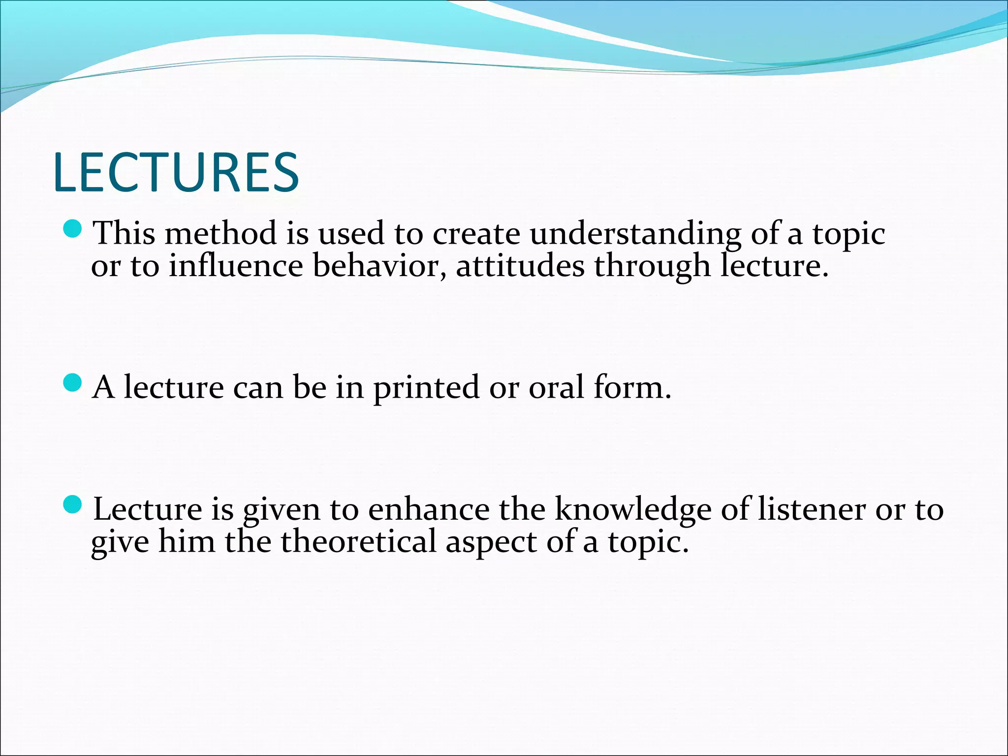 LECTURES
This method is used to create understanding of a topic
or to influence behavior, attitudes through lecture.
A lecture can be in printed or oral form.
Lecture is given to enhance the knowledge of listener or to
give him the theoretical aspect of a topic.
 