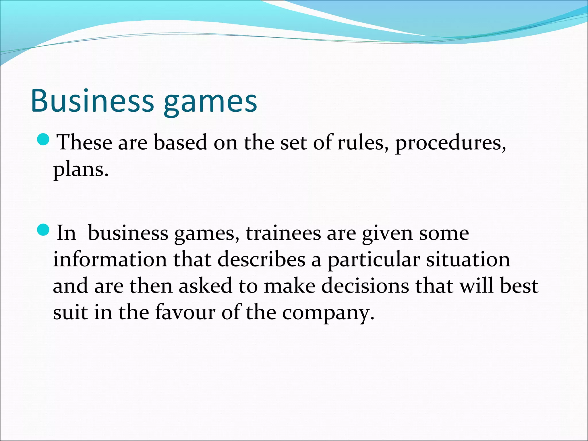 Business games
These are based on the set of rules, procedures,
plans.
In business games, trainees are given some
information that describes a particular situation
and are then asked to make decisions that will best
suit in the favour of the company.
 