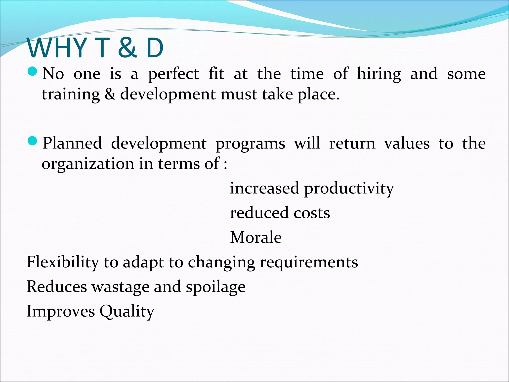 WHY T & D
No one is a perfect fit at the time of hiring and some
training & development must take place.
Planned development programs will return values to the
organization in terms of :
increased productivity
reduced costs
Morale
Flexibility to adapt to changing requirements
Reduces wastage and spoilage
Improves Quality
 