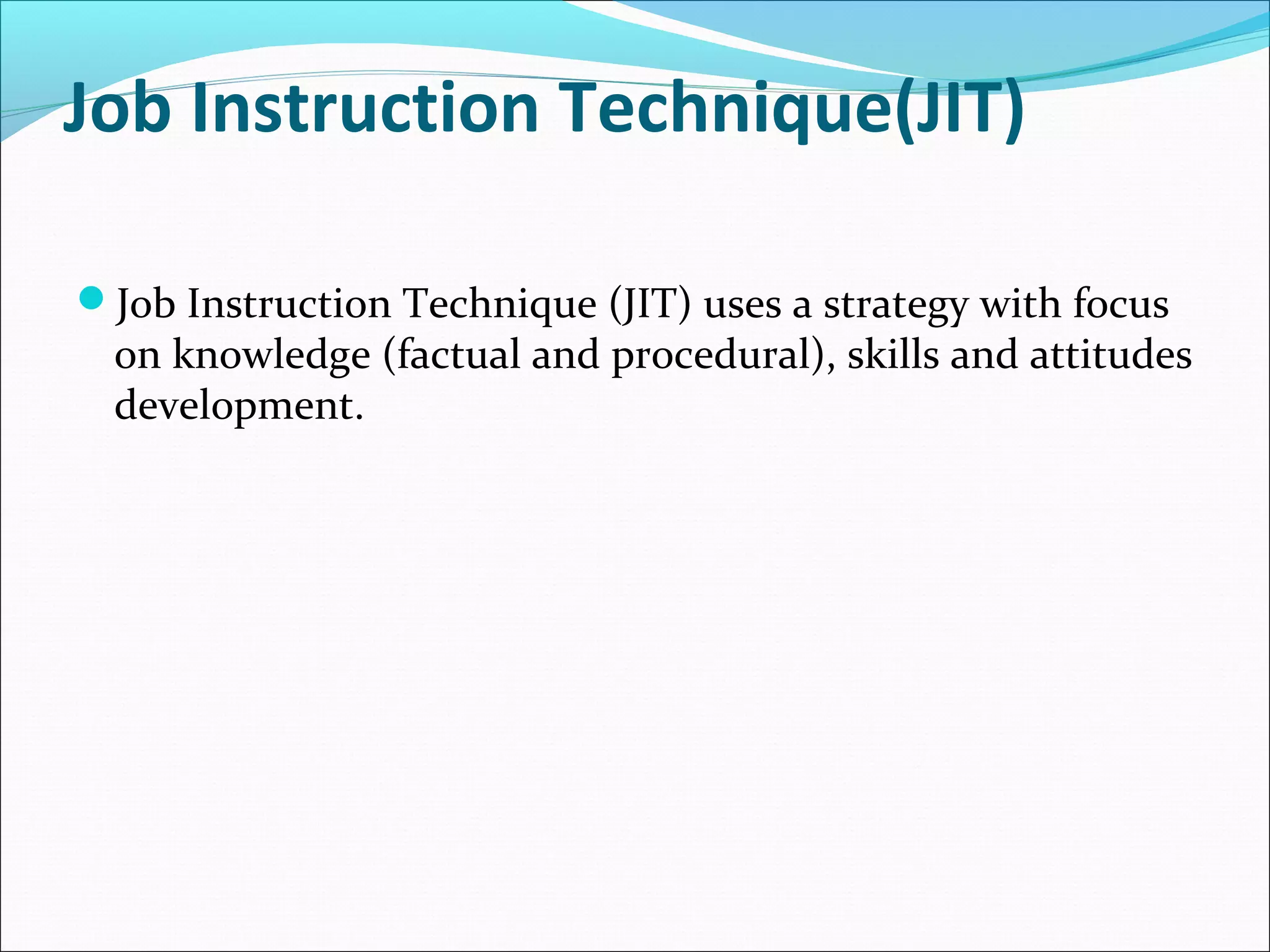 Job Instruction Technique(JIT)
Job Instruction Technique (JIT) uses a strategy with focus
on knowledge (factual and procedural), skills and attitudes
development.
 
