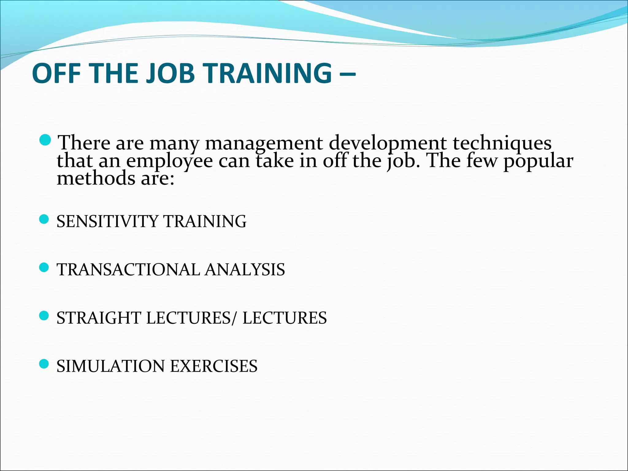 OFF THE JOB TRAINING –
There are many management development techniques
that an employee can take in off the job. The few popular
methods are:
SENSITIVITY TRAINING
TRANSACTIONAL ANALYSIS
STRAIGHT LECTURES/ LECTURES
SIMULATION EXERCISES
 