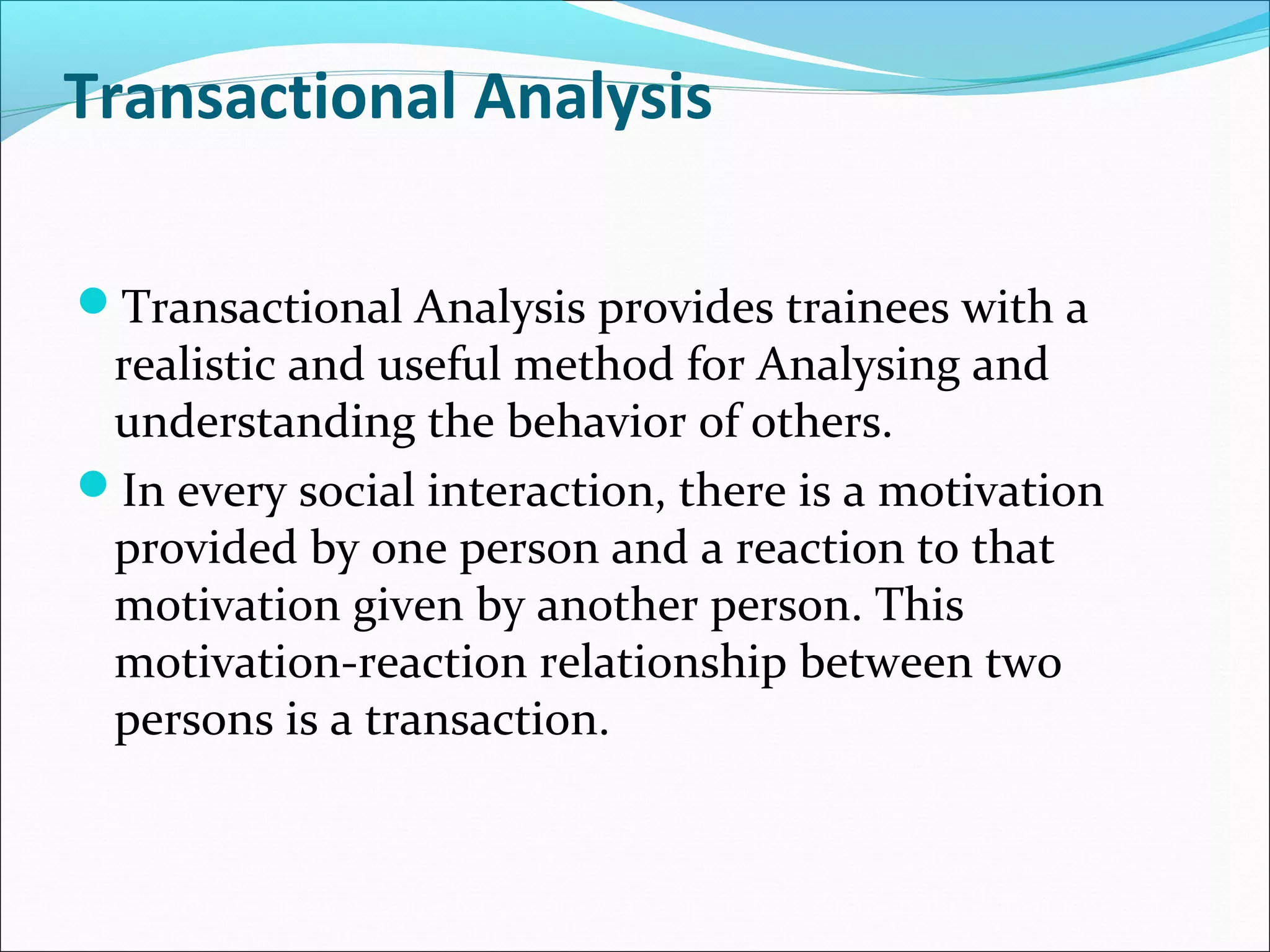 Transactional Analysis
Transactional Analysis provides trainees with a
realistic and useful method for Analysing and
understanding the behavior of others.
In every social interaction, there is a motivation
provided by one person and a reaction to that
motivation given by another person. This
motivation-reaction relationship between two
persons is a transaction.
 