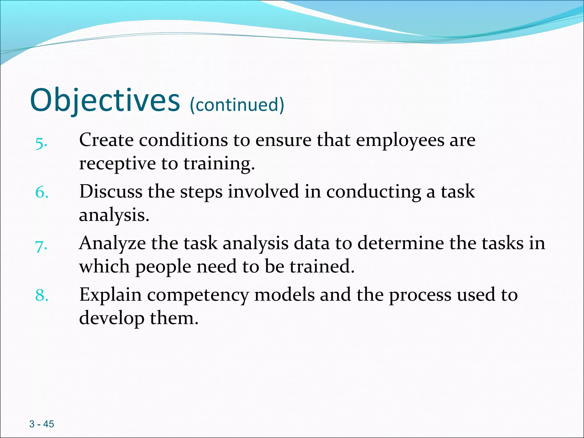 Objectives (continued)
5. Create conditions to ensure that employees are
receptive to training.
6. Discuss the steps involved in conducting a task
analysis.
7. Analyze the task analysis data to determine the tasks in
which people need to be trained.
8. Explain competency models and the process used to
develop them.
3 - 45
 