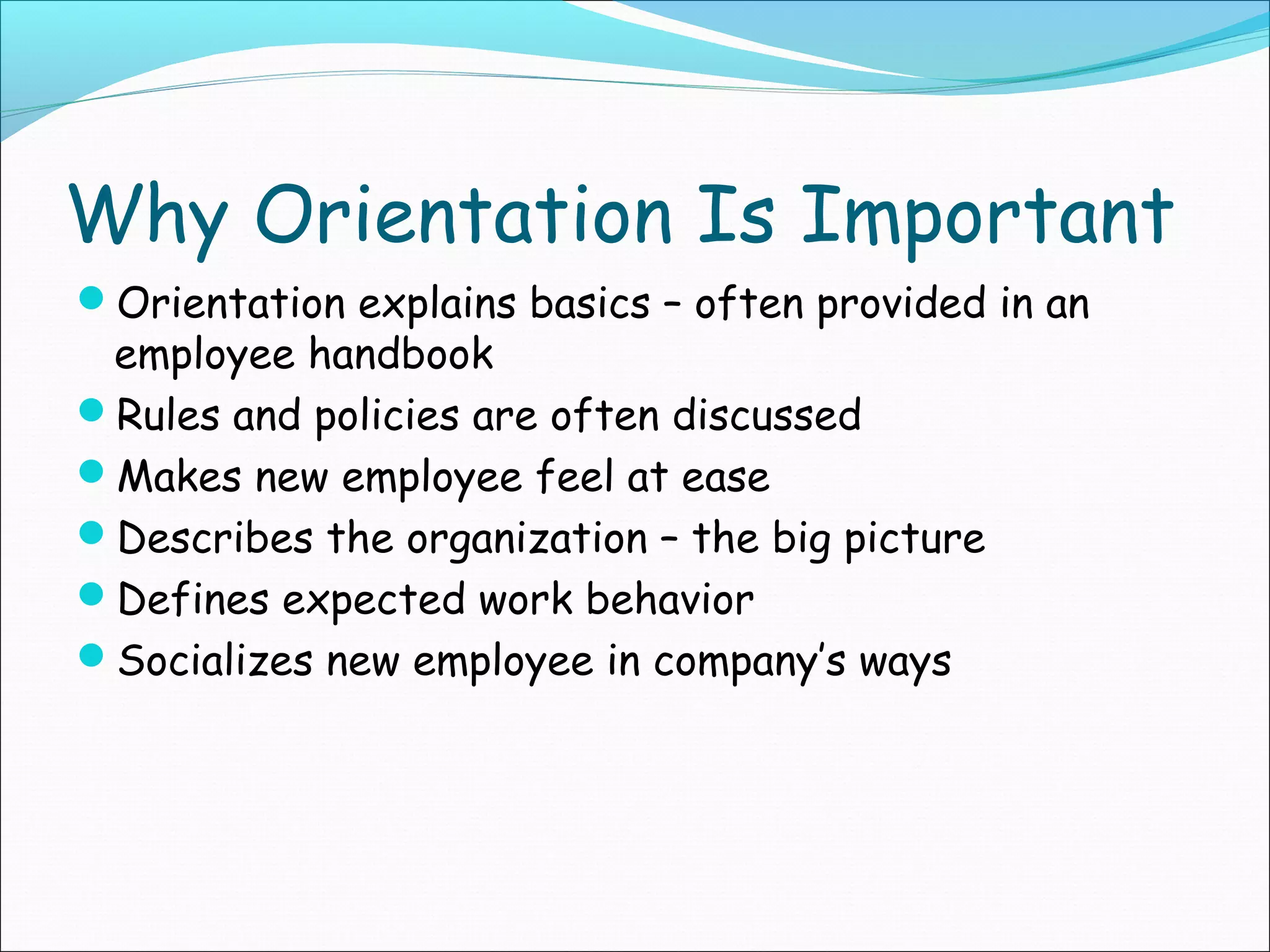 Why Orientation Is Important
Orientation explains basics – often provided in an
employee handbook
Rules and policies are often discussed
Makes new employee feel at ease
Describes the organization – the big picture
Defines expected work behavior
Socializes new employee in company’s ways
 