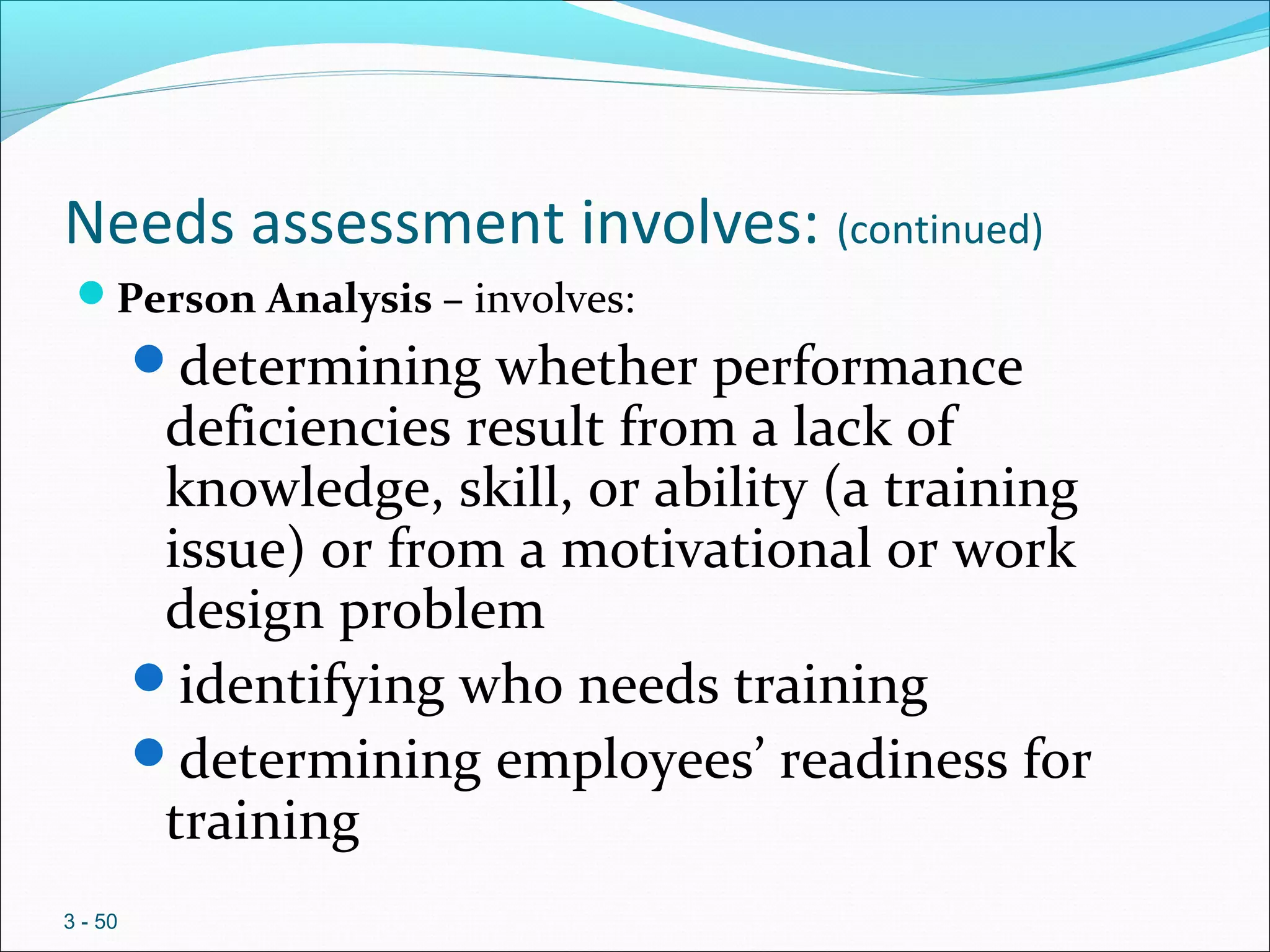 Needs assessment involves: (continued)
Person Analysis – involves:
determining whether performance
deficiencies result from a lack of
knowledge, skill, or ability (a training
issue) or from a motivational or work
design problem
identifying who needs training
determining employees’ readiness for
training
3 - 50
 