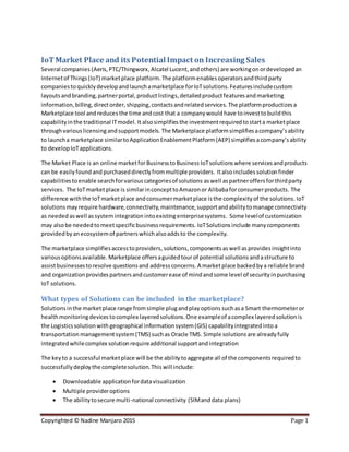 Copyrighted © Nadine Manjaro 2015 Page 1
IoTMarket Place and its Potential Impact on Increasing Sales
Several companies (Aeris, PTC/Thingworx,Alcatel Lucent,andothers) are workingon ordevelopedan
Internetof Things (IoT) marketplace platform. The platformenablesoperatorsandthirdparty
companiestoquicklydevelopandlaunchamarketplace forIoTsolutions.Featuresincludecustom
layoutsandbranding,partnerportal,productlistings,detailedproductfeaturesandmarketing
information,billing,directorder,shipping,contactsandrelatedservices.The platformproductizesa
Marketplace tool andreducesthe time andcost that a companywouldhave toinvesttobuildthis
capabilityinthe traditional ITmodel.It alsosimplifiesthe investmentrequiredtostarta marketplace
throughvariouslicensing andsupportmodels. The Marketplace platformsimplifiesacompany’sability
to launcha marketplace similartoApplicationEnablementPlatform(AEP) simplifiesacompany’sability
to developIoTapplications.
The Market Place is an online marketforBusinesstoBusiness IoTsolutionswhere servicesandproducts
can be easily foundand purchaseddirectlyfrommultipleproviders. Italsoincludes solutionfinder
capabilitiestoenable searchforvariouscategoriesof solutions aswell aspartneroffersforthirdparty
services. The IoTmarketplace is similarinconcepttoAmazonor Alibabaforconsumerproducts. The
difference withthe IoTmarketplace andconsumermarketplace is the complexityof the solutions. IoT
solutionsmay require hardware,connectivity,maintenance,supportandabilitytomanage connectivity
as needed aswell assystemintegration intoexistingenterprisesystems. Some levelof customization
may alsobe neededtomeetspecificbusinessrequirements. IoTSolutionsinclude manycomponents
providedbyanecosystemof partnerswhichalsoaddsto the complexity.
The marketplace simplifiesaccesstoproviders, solutions,componentsas well asprovides insightinto
variousoptionsavailable. Marketplace offersaguidedtourof potential solutions andastructure to
assistbusinessestoresolve questionsand address concerns.A marketplace backedbya reliable brand
and organizationprovidespartnersandcustomerease of mindandsome level of securityinpurchasing
IoT solutions.
What types of Solutions can be included in the marketplace?
Solutionsinthe marketplace range fromsimple plugandplayoptions suchasa Smart thermometeror
healthmonitoringdevicestocomplex layeredsolutions.One exampleof acomplex layeredsolutionis
the Logisticssolutionwith geographical informationsystem(GIS) capabilityintegratedinto a
transportation managementsystem(TMS) such as Oracle TMS. Simple solutions are alreadyfully
integratedwhilecomplex solutionrequireadditional supportandintegration
The keyto a successful marketplace will be the abilitytoaggregate all of the componentsrequiredto
successfullydeploythe completesolution.Thiswill include:
 Downloadable applicationfordatavisualization
 Multiple provideroptions
 The abilitytosecure multi-national connectivity (SIMand data plans)
 