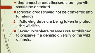  Unplanned or unauthorised urban growth
should be checked .
Forested areas should not be converted into
farmlands
2. Following steps are being taken to protect
the wildlife:-
 Several biosphere reserves are established
to preserve the genetic diversity of the wild
animals.
 