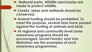  National parks, Wildlife sanctuaries are
made to protect wildlife.
 Creeks, lakes and wetlands should be
conserved.
 Animal hunting should be prohibited. To
meet this purpose, several laws have passed
against the hunting of animals and birds .
 At regional and community level some
awareness programs should be
encouraged. Social Forestry and Van
Mahotsav are the examples of such
awareness programmes .
 