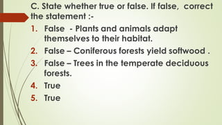 C. State whether true or false. If false, correct
the statement :-
1. False - Plants and animals adapt
themselves to their habitat.
2. False – Coniferous forests yield softwood .
3. False – Trees in the temperate deciduous
forests.
4. True
5. True
 