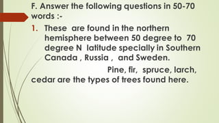 F. Answer the following questions in 50-70
words :-
1. These are found in the northern
hemisphere between 50 degree to 70
degree N latitude specially in Southern
Canada , Russia , and Sweden.
Pine, fir, spruce, larch,
cedar are the types of trees found here.
 