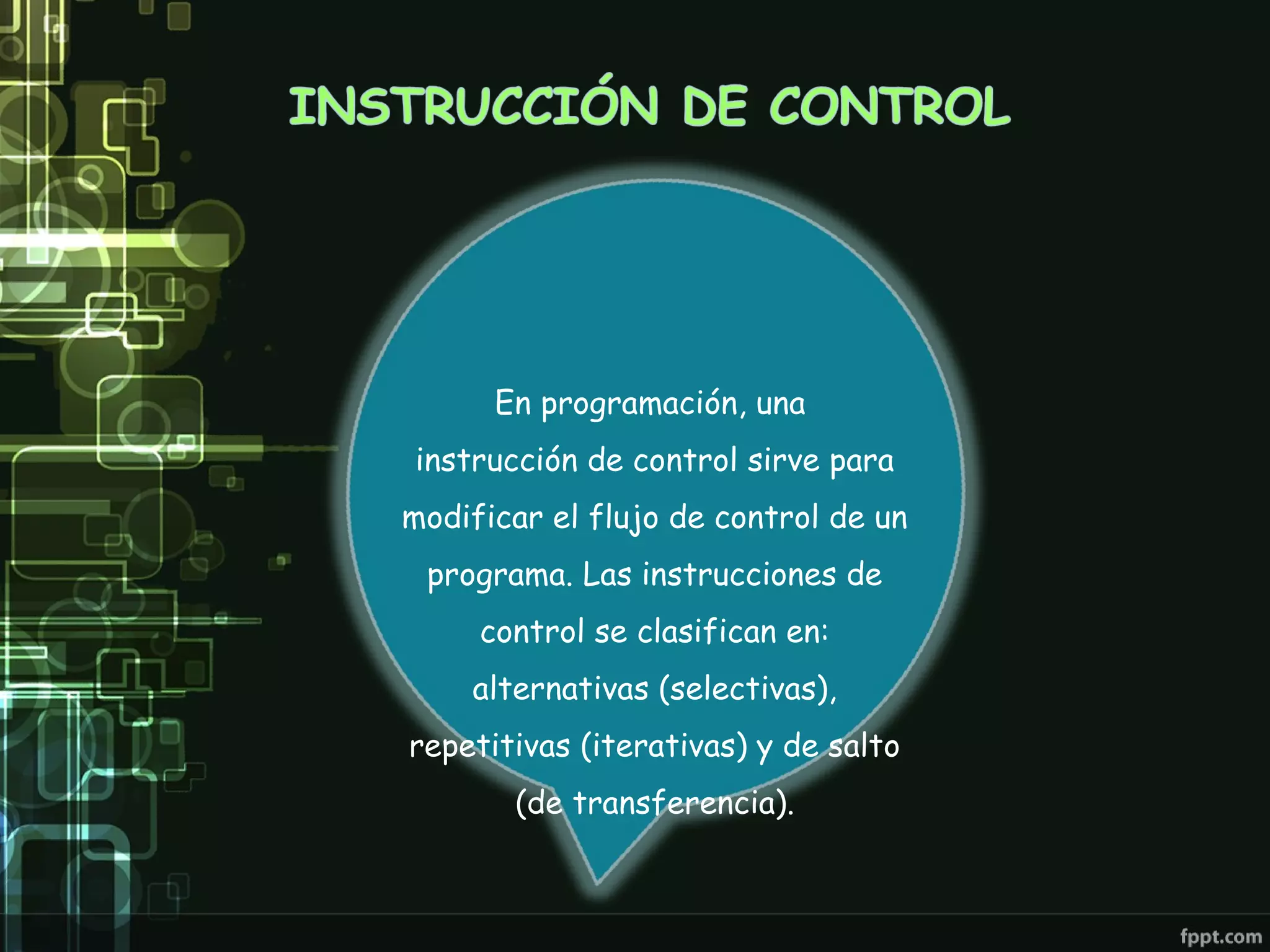 En programación, una
instrucción de control sirve para
modificar el flujo de control de un
 programa. Las instrucciones de
     control se clasifican en:
    alternativas (selectivas),
repetitivas (iterativas) y de salto
       (de transferencia).
 