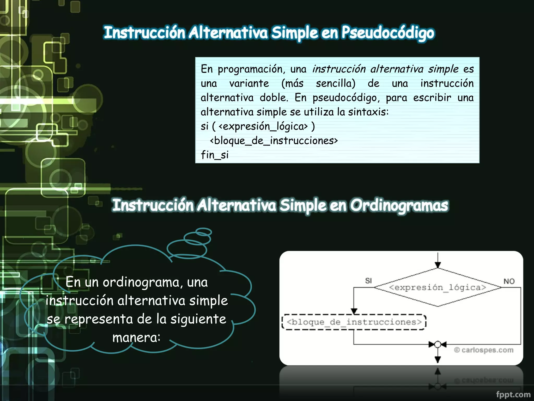 En programación, una instrucción alternativa simple es
                         una variante (más sencilla) de una instrucción
                         alternativa doble. En pseudocódigo, para escribir una
                         alternativa simple se utiliza la sintaxis:
                         si ( <expresión_lógica> )
                            <bloque_de_instrucciones>
                         fin_si




   En un ordinograma, una
instrucción alternativa simple
se representa de la siguiente
           manera:
 
