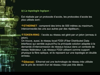 b) La topologie logique :
Est réalisée par un protocole d’accès, les protocoles d’accès les
plus utilisés sont :
ETHERNET : comprend des brins de 500 mètres au maximum,
interconnectés les uns aux autres par des répéteurs ;
TOKEN-RING : l’accès au réseau est géré par un jeton (anneau à
jeton).
On trouve, aussi, le réseau local FDDI (Fiber Distributed Data
Interface) qui semble aujourd’hui la principale solution adaptée à la
demande d’interconnexion de réseaux locaux dans un contexte de
réseau fédérateur. Les réseaux FDDI utilisent comme support
physique la fibre optique, et ils reposent sur une topologie en double
anneau.
Ethernet : Ethernet est une technologie de réseau très utilisée
car le prix de revient d'un tel réseau n'est pas très élevé.
 