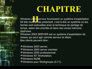 CHAPITRE
IIWindows 2003 serveur fournissent un système d’exploitation
64 bits multitâches préemptif, c’est â dire un système où les
taches sont exécutées avec la technique du partage de
temps, selon des priorités et dans des zones mémoire
distinctes.
Windows 2003 SERVER est un système d’exploitation de
réseau qui peut agir comme serveur et client.
Ses clients peuvent être :
Windows 2003 server.
Windows 2000 server member.
Windows 2000 professionnel.
Windows NT Workstation.
Windows 95/98.
Windows pour Workgroups (3.11).
 