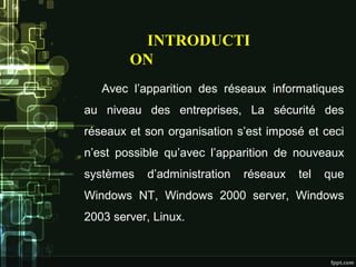 Avec l’apparition des réseaux informatiques
au niveau des entreprises, La sécurité des
réseaux et son organisation s’est imposé et ceci
n’est possible qu’avec l’apparition de nouveaux
systèmes d’administration réseaux tel que
Windows NT, Windows 2000 server, Windows
2003 server, Linux.
INTRODUCTI
ON
 