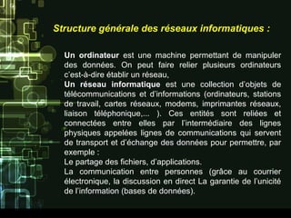 Structure générale des réseaux informatiques :
Un ordinateur est une machine permettant de manipuler
des données. On peut faire relier plusieurs ordinateurs
c’est-à-dire établir un réseau,
Un réseau informatique est une collection d’objets de
télécommunications et d’informations (ordinateurs, stations
de travail, cartes réseaux, modems, imprimantes réseaux,
liaison téléphonique,... ). Ces entités sont reliées et
connectées entre elles par l’intermédiaire des lignes
physiques appelées lignes de communications qui servent
de transport et d’échange des données pour permettre, par
exemple :
Le partage des fichiers, d’applications.
La communication entre personnes (grâce au courrier
électronique, la discussion en direct La garantie de l’unicité
de l’information (bases de données).
 