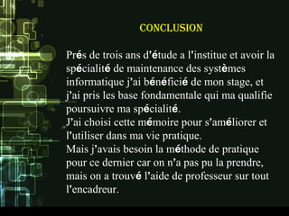 ConClusion
Prés de trois ans d’étude a l’institue et avoir la
spécialité de maintenance des systèmes
informatique j’ai bénéficié de mon stage, et
j’ai pris les base fondamentale qui ma qualifie
poursuivre ma spécialité.
J’ai choisi cette mémoire pour s’améliorer et
l’utiliser dans ma vie pratique.
Mais j’avais besoin la méthode de pratique
pour ce dernier car on n’a pas pu la prendre,
mais on a trouvé l’aide de professeur sur tout
l’encadreur.
 
