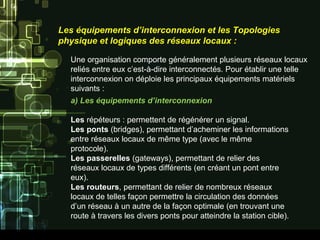 Les équipements d’interconnexion et les Topologies
physique et logiques des réseaux locaux :
Une organisation comporte généralement plusieurs réseaux locaux
reliés entre eux c’est-à-dire interconnectés. Pour établir une telle
interconnexion on déploie les principaux équipements matériels
suivants :
a) Les équipements d’interconnexion
Les répéteurs : permettent de régénérer un signal.
Les ponts (bridges), permettant d’acheminer les informations
entre réseaux locaux de même type (avec le même
protocole).
Les passerelles (gateways), permettant de relier des
réseaux locaux de types différents (en créant un pont entre
eux).
Les routeurs, permettant de relier de nombreux réseaux
locaux de telles façon permettre la circulation des données
d’un réseau à un autre de la façon optimale (en trouvant une
route à travers les divers ponts pour atteindre la station cible).
 