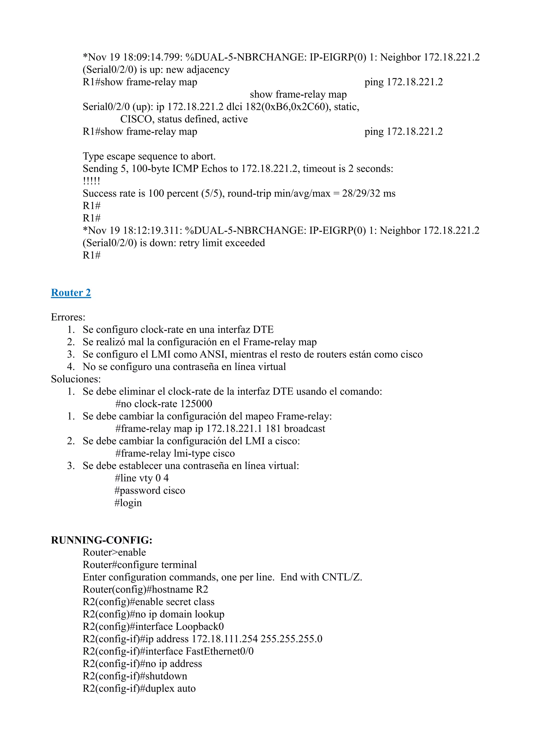 *Nov 19 18:09:14.799: %DUAL-5-NBRCHANGE: IP-EIGRP(0) 1: Neighbor 172.18.221.2
(Serial0/2/0) is up: new adjacency
R1#show frame-relay map
ping 172.18.221.2
show frame-relay map
Serial0/2/0 (up): ip 172.18.221.2 dlci 182(0xB6,0x2C60), static,
CISCO, status defined, active
R1#show frame-relay map
ping 172.18.221.2
Type escape sequence to abort.
Sending 5, 100-byte ICMP Echos to 172.18.221.2, timeout is 2 seconds:
!!!!!
Success rate is 100 percent (5/5), round-trip min/avg/max = 28/29/32 ms
R1#
R1#
*Nov 19 18:12:19.311: %DUAL-5-NBRCHANGE: IP-EIGRP(0) 1: Neighbor 172.18.221.2
(Serial0/2/0) is down: retry limit exceeded
R1#

Router 2
Errores:
1. Se configuro clock-rate en una interfaz DTE
2. Se realizó mal la configuración en el Frame-relay map
3. Se configuro el LMI como ANSI, mientras el resto de routers están como cisco
4. No se configuro una contraseña en línea virtual
Soluciones:
1. Se debe eliminar el clock-rate de la interfaz DTE usando el comando:
#no clock-rate 125000
1. Se debe cambiar la configuración del mapeo Frame-relay:
#frame-relay map ip 172.18.221.1 181 broadcast
2. Se debe cambiar la configuración del LMI a cisco:
#frame-relay lmi-type cisco
3. Se debe establecer una contraseña en línea virtual:
#line vty 0 4
#password cisco
#login

RUNNING-CONFIG:
Router>enable
Router#configure terminal
Enter configuration commands, one per line. End with CNTL/Z.
Router(config)#hostname R2
R2(config)#enable secret class
R2(config)#no ip domain lookup
R2(config)#interface Loopback0
R2(config-if)#ip address 172.18.111.254 255.255.255.0
R2(config-if)#interface FastEthernet0/0
R2(config-if)#no ip address
R2(config-if)#shutdown
R2(config-if)#duplex auto

 