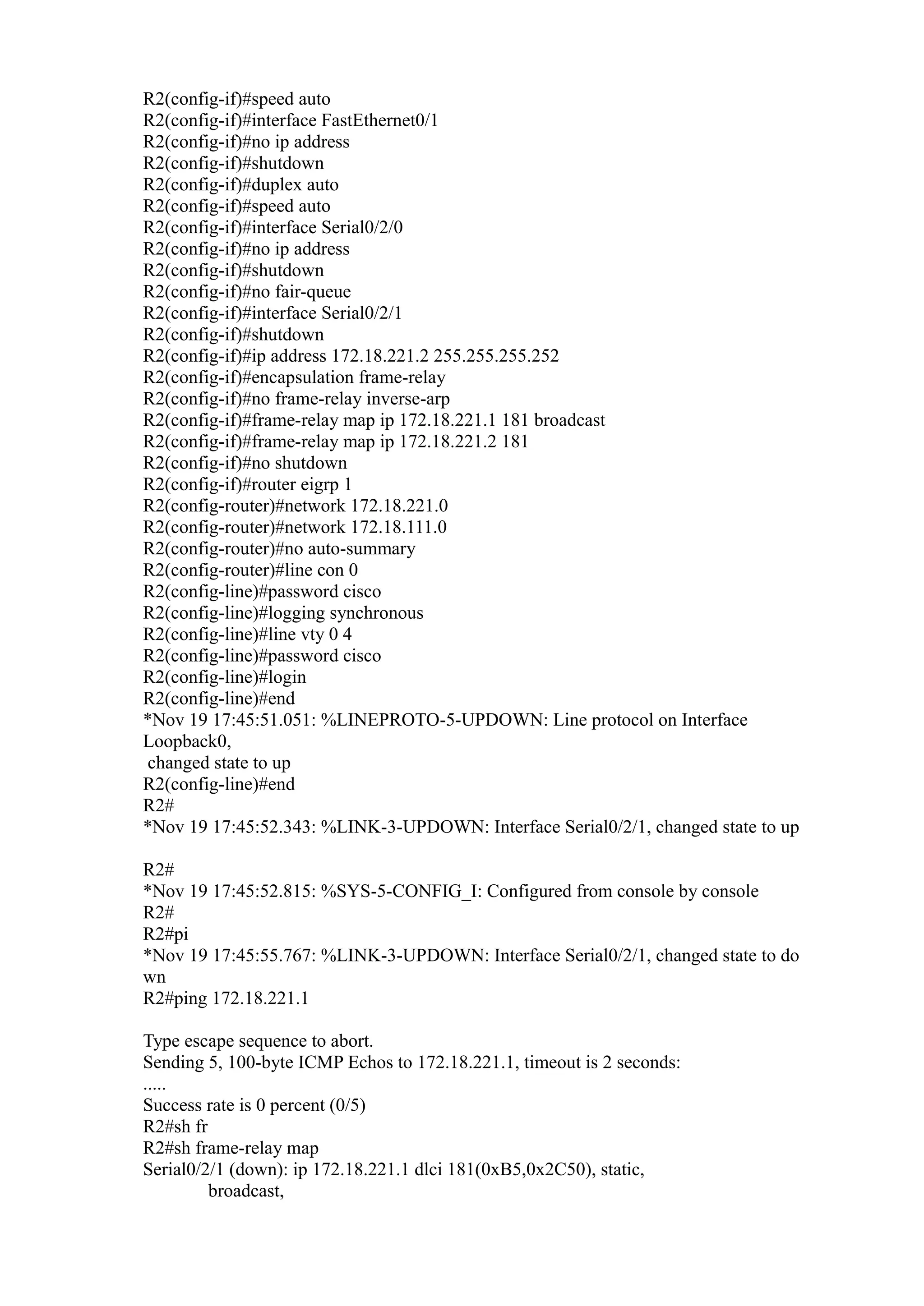 R2(config-if)#speed auto
R2(config-if)#interface FastEthernet0/1
R2(config-if)#no ip address
R2(config-if)#shutdown
R2(config-if)#duplex auto
R2(config-if)#speed auto
R2(config-if)#interface Serial0/2/0
R2(config-if)#no ip address
R2(config-if)#shutdown
R2(config-if)#no fair-queue
R2(config-if)#interface Serial0/2/1
R2(config-if)#shutdown
R2(config-if)#ip address 172.18.221.2 255.255.255.252
R2(config-if)#encapsulation frame-relay
R2(config-if)#no frame-relay inverse-arp
R2(config-if)#frame-relay map ip 172.18.221.1 181 broadcast
R2(config-if)#frame-relay map ip 172.18.221.2 181
R2(config-if)#no shutdown
R2(config-if)#router eigrp 1
R2(config-router)#network 172.18.221.0
R2(config-router)#network 172.18.111.0
R2(config-router)#no auto-summary
R2(config-router)#line con 0
R2(config-line)#password cisco
R2(config-line)#logging synchronous
R2(config-line)#line vty 0 4
R2(config-line)#password cisco
R2(config-line)#login
R2(config-line)#end
*Nov 19 17:45:51.051: %LINEPROTO-5-UPDOWN: Line protocol on Interface
Loopback0,
changed state to up
R2(config-line)#end
R2#
*Nov 19 17:45:52.343: %LINK-3-UPDOWN: Interface Serial0/2/1, changed state to up
R2#
*Nov 19 17:45:52.815: %SYS-5-CONFIG_I: Configured from console by console
R2#
R2#pi
*Nov 19 17:45:55.767: %LINK-3-UPDOWN: Interface Serial0/2/1, changed state to do
wn
R2#ping 172.18.221.1
Type escape sequence to abort.
Sending 5, 100-byte ICMP Echos to 172.18.221.1, timeout is 2 seconds:
.....
Success rate is 0 percent (0/5)
R2#sh fr
R2#sh frame-relay map
Serial0/2/1 (down): ip 172.18.221.1 dlci 181(0xB5,0x2C50), static,
broadcast,

 