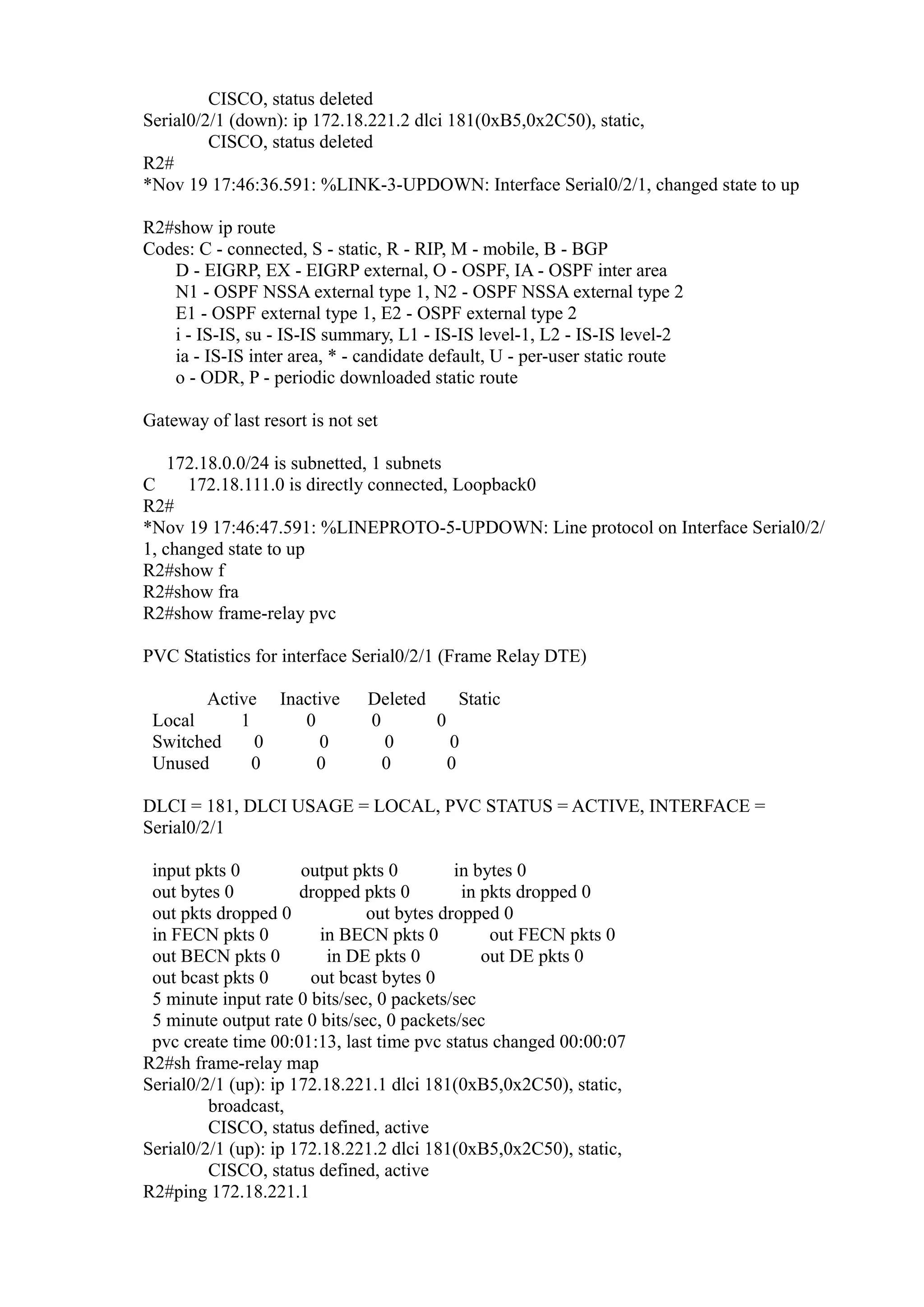 CISCO, status deleted
Serial0/2/1 (down): ip 172.18.221.2 dlci 181(0xB5,0x2C50), static,
CISCO, status deleted
R2#
*Nov 19 17:46:36.591: %LINK-3-UPDOWN: Interface Serial0/2/1, changed state to up
R2#show ip route
Codes: C - connected, S - static, R - RIP, M - mobile, B - BGP
D - EIGRP, EX - EIGRP external, O - OSPF, IA - OSPF inter area
N1 - OSPF NSSA external type 1, N2 - OSPF NSSA external type 2
E1 - OSPF external type 1, E2 - OSPF external type 2
i - IS-IS, su - IS-IS summary, L1 - IS-IS level-1, L2 - IS-IS level-2
ia - IS-IS inter area, * - candidate default, U - per-user static route
o - ODR, P - periodic downloaded static route
Gateway of last resort is not set
172.18.0.0/24 is subnetted, 1 subnets
C
172.18.111.0 is directly connected, Loopback0
R2#
*Nov 19 17:46:47.591: %LINEPROTO-5-UPDOWN: Line protocol on Interface Serial0/2/
1, changed state to up
R2#show f
R2#show fra
R2#show frame-relay pvc
PVC Statistics for interface Serial0/2/1 (Frame Relay DTE)
Active Inactive
Local
1
0
Switched
0
0
Unused
0
0

Deleted
Static
0
0
0
0
0
0

DLCI = 181, DLCI USAGE = LOCAL, PVC STATUS = ACTIVE, INTERFACE =
Serial0/2/1
input pkts 0
output pkts 0
in bytes 0
out bytes 0
dropped pkts 0
in pkts dropped 0
out pkts dropped 0
out bytes dropped 0
in FECN pkts 0
in BECN pkts 0
out FECN pkts 0
out BECN pkts 0
in DE pkts 0
out DE pkts 0
out bcast pkts 0
out bcast bytes 0
5 minute input rate 0 bits/sec, 0 packets/sec
5 minute output rate 0 bits/sec, 0 packets/sec
pvc create time 00:01:13, last time pvc status changed 00:00:07
R2#sh frame-relay map
Serial0/2/1 (up): ip 172.18.221.1 dlci 181(0xB5,0x2C50), static,
broadcast,
CISCO, status defined, active
Serial0/2/1 (up): ip 172.18.221.2 dlci 181(0xB5,0x2C50), static,
CISCO, status defined, active
R2#ping 172.18.221.1

 