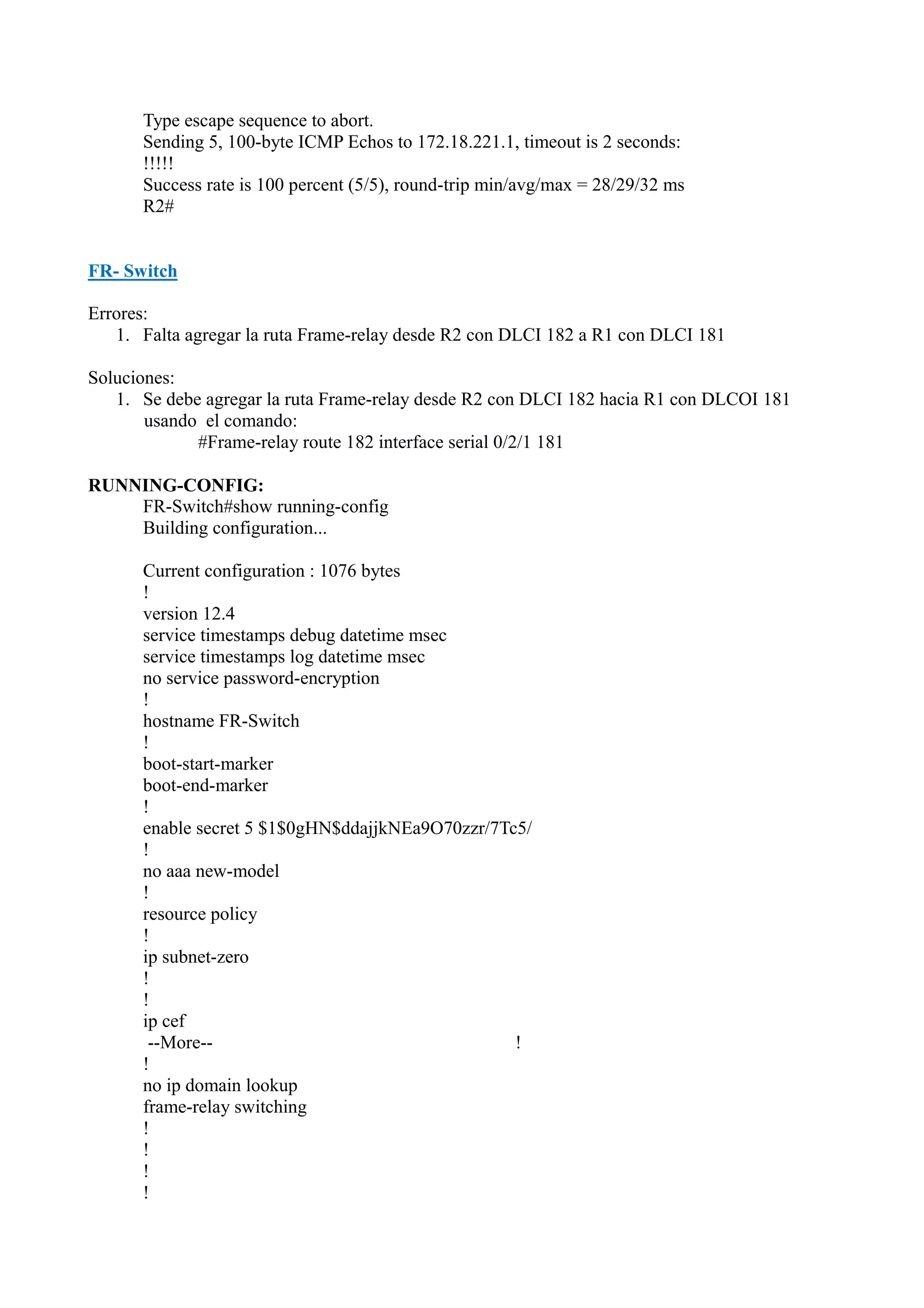 Type escape sequence to abort.
Sending 5, 100-byte ICMP Echos to 172.18.221.1, timeout is 2 seconds:
!!!!!
Success rate is 100 percent (5/5), round-trip min/avg/max = 28/29/32 ms
R2#

FR- Switch
Errores:
1. Falta agregar la ruta Frame-relay desde R2 con DLCI 182 a R1 con DLCI 181
Soluciones:
1. Se debe agregar la ruta Frame-relay desde R2 con DLCI 182 hacia R1 con DLCOI 181
usando el comando:
#Frame-relay route 182 interface serial 0/2/1 181
RUNNING-CONFIG:
FR-Switch#show running-config
Building configuration...
Current configuration : 1076 bytes
!
version 12.4
service timestamps debug datetime msec
service timestamps log datetime msec
no service password-encryption
!
hostname FR-Switch
!
boot-start-marker
boot-end-marker
!
enable secret 5 $1$0gHN$ddajjkNEa9O70zzr/7Tc5/
!
no aaa new-model
!
resource policy
!
ip subnet-zero
!
!
ip cef
--More-!
!
no ip domain lookup
frame-relay switching
!
!
!
!

 