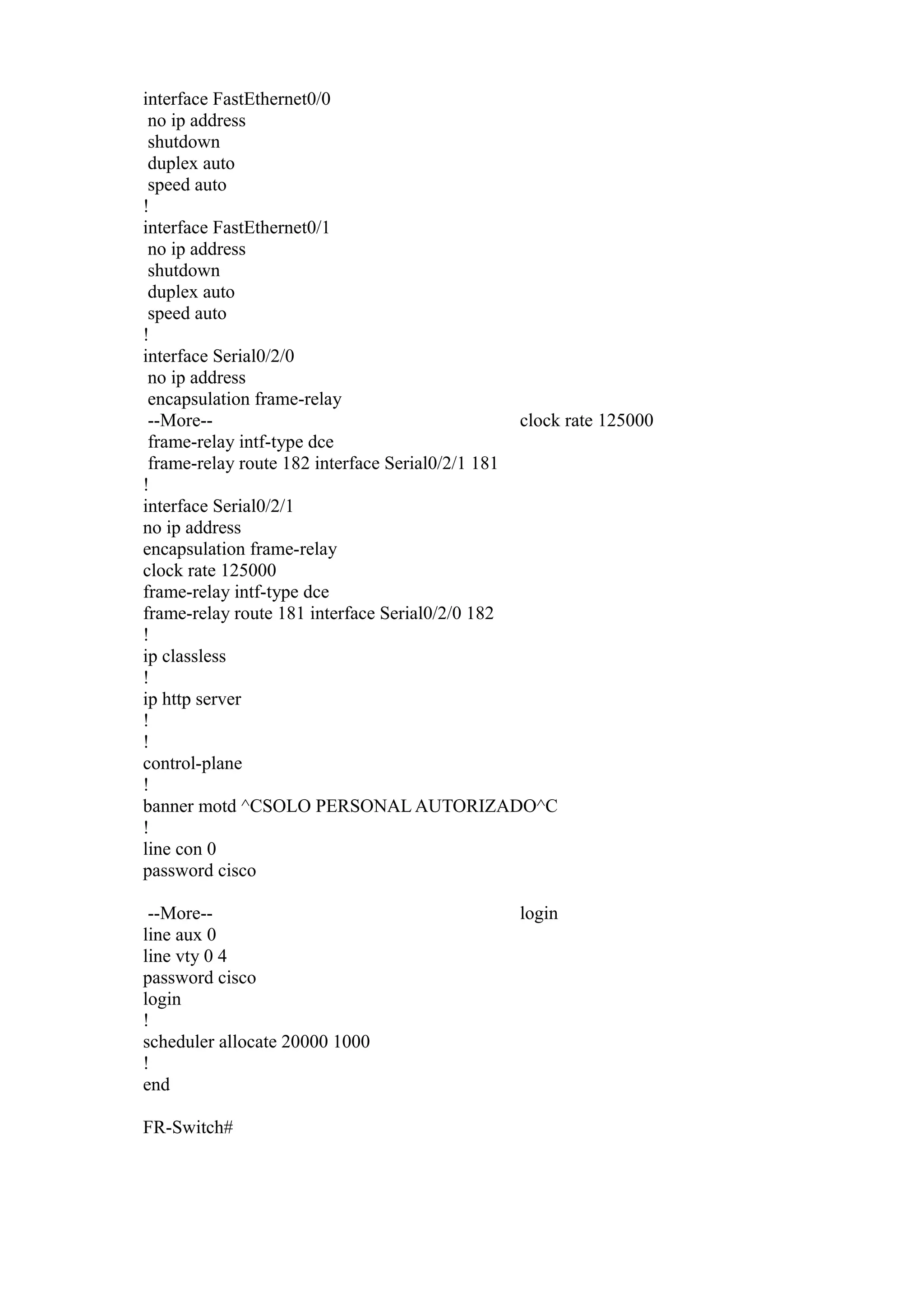 interface FastEthernet0/0
no ip address
shutdown
duplex auto
speed auto
!
interface FastEthernet0/1
no ip address
shutdown
duplex auto
speed auto
!
interface Serial0/2/0
no ip address
encapsulation frame-relay
--More-clock rate 125000
frame-relay intf-type dce
frame-relay route 182 interface Serial0/2/1 181
!
interface Serial0/2/1
no ip address
encapsulation frame-relay
clock rate 125000
frame-relay intf-type dce
frame-relay route 181 interface Serial0/2/0 182
!
ip classless
!
ip http server
!
!
control-plane
!
banner motd ^CSOLO PERSONAL AUTORIZADO^C
!
line con 0
password cisco
--More-line aux 0
line vty 0 4
password cisco
login
!
scheduler allocate 20000 1000
!
end
FR-Switch#

login

 