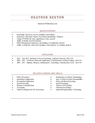 Heather Keeton Resume Page 1 of 2
HEATHER KEETON
hkeeton1973@yahoo.com
QUALIFICATIONS
 Knowledge with Excel, Access,Publisher, and Outlook
 Experience with Word, Works, PowerPoint,QuickBooks, Windows
 Typing 55 WPM, file clerk, appointment setter, payroll
 Ability to handle stressful situations
 Office Management experience, and handling of confidential material
 Ability to multi-task and to meet deadlines, takes initiative to complete projects
EDUCATION
 2012 – July 2015 Bachelor of Arts in Psychology, Ashford University, GPA 3.65
 2009 – 2011 Certificate, Microsoft Applications, Chattahoochee Technical College, GPA 4.0
 2009 – 2011 Diploma, Business Administrative Technology, Chattahoochee Tech, GPA 4.0
RELATED COURSES AND SKILLS:
 Office Procedures
 Spreadsheet Applications
 Presentation Applications
 Word Processing
 Business Communication
 Accounting
 Adult Development & Life Assessment
 Introduction to Cultural Anthropology
 Intro. to Ethics & Social Responsibility
 Ethics and Moral Reasoning
 Social Psychology
 Theories of Personality
 Abnormal Psychology
 Industrial/Organizational Psychology
 