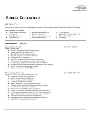 15427 NE Alton
Portland, OR 97294
503-867-7307
guyfamous@yahoo.com
ROBERT ZITTENFIELD
JOB OBJECTIVE
Looking for an organization that has need for a cost accountant that can use my extensive project and controlling experience.
Core Knowledge & Skill Areas:
 Cost and Project Accounting  Financial Statement Review  IT Coordination
 Cost Controls  Revenue Recognition  Supplier Coordination andReview
 Budget Development  Revenue and expense tracking  Account Reconciliation
 Expense Analysis  System Administration  Forecasting
PROFESSIONAL EXPERIENCE
Paccess, LLC, PortlandOR March 2013 – May 2016
COST ACCOUNTANT
 Initiation andtracking of project costing system
 System Administration of ERP System
 IT coordination of network administration
 IT capital equipment acquisition coordination
 IT expense tracking and approval
 IT supplier quote coordination anddecision processing
 Revenue and expense tracking, reporting and forecasting
 Yearly budget development with multiple office consolidation
 Monthly close duties including financial reporting andresults analysis
 Internal review of project quote development
 Use of Microsoft Dynamics AX ERP software
Vestas Americas, Portland OR October 2007 – March 2013
SENIOR ACCOUNTANT / PROJECT CONTROLLER
 Project invoicing andcash management
 Weekly account reporting andanalysis
 General Ledger account reconciliation
 Coordination with external auditors
 Weekly and monthly corporate compliance duties
 Customer contact regarding collections anddispute resolution
 Contract review and compliance control
 Project initiation, initial forecast andsetup duties
 Project cost accounting and controlling for multiple largeprojects
 Project financial management and review with project management
 Expense determination andcost control duties with reconciliation
 Revenue recognition calculation anddetermination
 Monthly accounting close duties including GL journal entries
 Use of SAP accounting/enterprise software
 