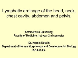 Lymphatic drainage of the head, neck,
chest cavity, abdomen and pelvis.
Semmelweis University,
Faculty of Medicine, 1st year 2nd semester
Dr. Kocsis Katalin
Department of Human Morphology and Developmental Biology
2014.05.06.
 