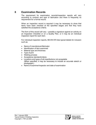 Rev 1 January 2009
Typical Duties of Welding Inspectors
Copyright © TWI Ltd 2009
8 Examination Records
The requirement for examination records/inspection reports will vary
according to contract and type of fabrication and there is frequently no
requirement for a formal record.
When an inspection record is required it may be necessary to show that
items have been checked at the specified stages and that they have
satisfied the acceptance criteria.
The form of this record will vary – possibly a signature against an activity on
an Inspection Checklist or on a Quality Plan, or it may be an individual
inspection report for each item.
For individual inspection reports, BS EN 970 lists typical details for inclusion
such as:
• Name of manufacturer/fabricator
• Identification of item examined
• Material type and thickness
• Type of joint
• Welding process
• Acceptance standard/criteria
• Locations and types of all imperfections not acceptable
(When specified, it may be necessary to include an accurate sketch or
photograph.)
• Name of examiner/inspector and date of examination
9
 