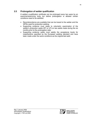 Rev 1 January 2009
WPS/Welder Qualifications
Copyright © TWI Ltd 2009
2.5 Prolongation of welder qualification
A welder’s qualification certificate can be prolonged every two years by an
examiner/examining body but before prolongation is allowed certain
conditions need to be satisfied:
• Records/evidence are available that can be traced to the welder and the
WPSs used for production welding.
• Supporting evidence must relate to volumetric examination of the
welder’s production welds (RT or UT) on two welds made during the six
months prior to the prolongation date.
• Supporting evidence welds must satisfy the acceptance levels for
imperfections specified by the European welding standard and have
been made under the same conditions as the original test weld.
99
 
