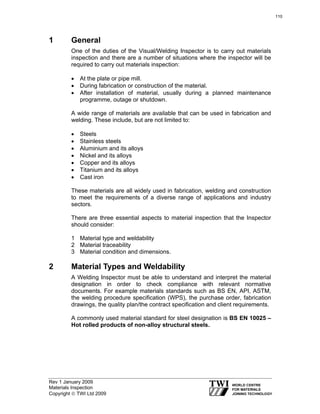 Rev 1 January 2009
Materials Inspection
Copyright © TWI Ltd 2009
1 General
One of the duties of the Visual/Welding Inspector is to carry out materials
inspection and there are a number of situations where the inspector will be
required to carry out materials inspection:
• At the plate or pipe mill.
• During fabrication or construction of the material.
• After installation of material, usually during a planned maintenance
programme, outage or shutdown.
A wide range of materials are available that can be used in fabrication and
welding. These include, but are not limited to:
• Steels
• Stainless steels
• Aluminium and its alloys
• Nickel and its alloys
• Copper and its alloys
• Titanium and its alloys
• Cast iron
These materials are all widely used in fabrication, welding and construction
to meet the requirements of a diverse range of applications and industry
sectors.
There are three essential aspects to material inspection that the Inspector
should consider:
1 Material type and weldability
2 Material traceability
3 Material condition and dimensions.
2 Material Types and Weldability
A Welding Inspector must be able to understand and interpret the material
designation in order to check compliance with relevant normative
documents. For example materials standards such as BS EN, API, ASTM,
the welding procedure specification (WPS), the purchase order, fabrication
drawings, the quality plan/the contract specification and client requirements.
A commonly used material standard for steel designation is BS EN 10025 –
Hot rolled products of non-alloy structural steels.
110
 