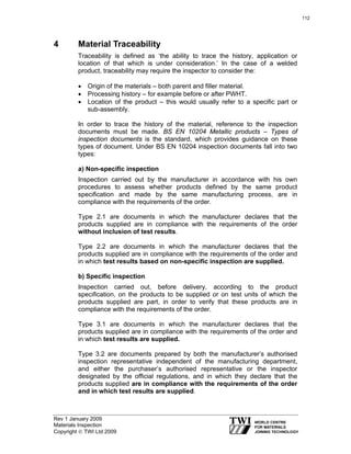 Rev 1 January 2009
Materials Inspection
Copyright © TWI Ltd 2009
4 Material Traceability
Traceability is defined as ‘the ability to trace the history, application or
location of that which is under consideration.’ In the case of a welded
product, traceability may require the inspector to consider the:
• Origin of the materials – both parent and filler material.
• Processing history – for example before or after PWHT.
• Location of the product – this would usually refer to a specific part or
sub-assembly.
In order to trace the history of the material, reference to the inspection
documents must be made. BS EN 10204 Metallic products – Types of
inspection documents is the standard, which provides guidance on these
types of document. Under BS EN 10204 inspection documents fall into two
types:
a) Non-specific inspection
Inspection carried out by the manufacturer in accordance with his own
procedures to assess whether products defined by the same product
specification and made by the same manufacturing process, are in
compliance with the requirements of the order.
Type 2.1 are documents in which the manufacturer declares that the
products supplied are in compliance with the requirements of the order
without inclusion of test results.
Type 2.2 are documents in which the manufacturer declares that the
products supplied are in compliance with the requirements of the order and
in which test results based on non-specific inspection are supplied.
b) Specific inspection
Inspection carried out, before delivery, according to the product
specification, on the products to be supplied or on test units of which the
products supplied are part, in order to verify that these products are in
compliance with the requirements of the order.
Type 3.1 are documents in which the manufacturer declares that the
products supplied are in compliance with the requirements of the order and
in which test results are supplied.
Type 3.2 are documents prepared by both the manufacturer’s authorised
inspection representative independent of the manufacturing department,
and either the purchaser’s authorised representative or the inspector
designated by the official regulations, and in which they declare that the
products supplied are in compliance with the requirements of the order
and in which test results are supplied.
112
 