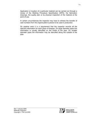 Rev 1 January 2009
Materials Inspection
Copyright © TWI Ltd 2009
Application or location of a particular material can be carried out through a
review of the Welding Procedure Specification (WPS), the fabrication
drawings, the quality plan or by physical inspection of the material at the
point of use.
In certain circumstances the inspector may have to witness the transfer of
cast numbers from the original plate to pieces to be used in production.
On pipeline work it is a requirement that the inspector records all the
relevant information for each piece of linepipe. On large diameter pipes this
information is usually stencilled on the inside of the pipe. On smaller
diameter pipes the information may be stencilled along the outside of the
pipe.
113
 