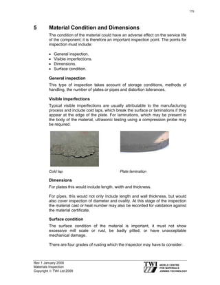 Rev 1 January 2009
Materials Inspection
Copyright © TWI Ltd 2009
5 Material Condition and Dimensions
The condition of the material could have an adverse effect on the service life
of the component; it is therefore an important inspection point. The points for
inspection must include:
• General inspection.
• Visible imperfections.
• Dimensions.
• Surface condition.
General inspection
This type of inspection takes account of storage conditions, methods of
handling, the number of plates or pipes and distortion tolerances.
Visible imperfections
Typical visible imperfections are usually attributable to the manufacturing
process and include cold laps, which break the surface or laminations if they
appear at the edge of the plate. For laminations, which may be present in
the body of the material, ultrasonic testing using a compression probe may
be required.
Cold lap Plate lamination
Dimensions
For plates this would include length, width and thickness.
For pipes, this would not only include length and wall thickness, but would
also cover inspection of diameter and ovality. At this stage of the inspection
the material cast or heat number may also be recorded for validation against
the material certificate.
Surface condition
The surface condition of the material is important, it must not show
excessive mill scale or rust, be badly pitted, or have unacceptable
mechanical damage.
There are four grades of rusting which the inspector may have to consider:
115
 