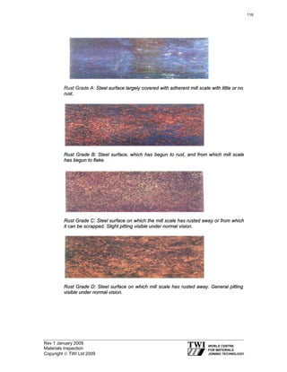 Rev 1 January 2009
Materials Inspection
Copyright © TWI Ltd 2009
Rust Grade A: SStteeeell ssuurrffaaccee llaarrggeellyy ccoovveerreedd wwiitthh aaddhheerreenntt mmiillll ssccaallee wwiitthh lliittttllee oorr nnoo
rruusstt..
RRuusstt GGrraaddee BB:: SStteeeell ssuurrffaaccee,, wwhhiicchh hhaass bbeegguunn ttoo rruusstt,, aanndd ffrroomm wwhhiicchh mmiillll ssccaallee
hhaass bbeegguunn ttoo ffllaakkee..
RRuusstt GGrraaddee CC:: SStteeeell ssuurrffaaccee oonn wwhhiicchh tthhee mmiillll ssccaallee hhaass rruusstteedd aawwaayy oorr ffrroomm wwhhiicchh
iitt ccaann bbee ssccrraappppeedd.. SSlliigghhtt ppiittttiinngg vviissiibbllee uunnddeerr nnoorrmmaall vviissiioonn..
RRuusstt GGrraaddee DD:: SStteeeell ssuurrffaaccee oonn wwhhiicchh mmiillll ssccaallee hhaass rruusstteedd aawwaayy.. GGeenneerraall ppiittttiinngg
vviissiibbllee uunnddeerr nnoorrmmaall vviissiioonn..
116
 