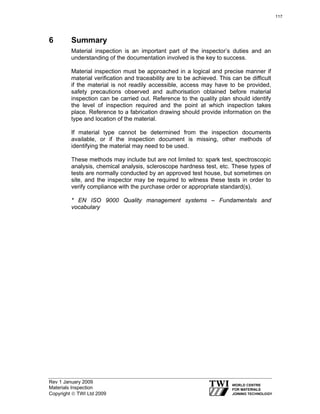Rev 1 January 2009
Materials Inspection
Copyright © TWI Ltd 2009
6 Summary
Material inspection is an important part of the inspector’s duties and an
understanding of the documentation involved is the key to success.
Material inspection must be approached in a logical and precise manner if
material verification and traceability are to be achieved. This can be difficult
if the material is not readily accessible, access may have to be provided,
safety precautions observed and authorisation obtained before material
inspection can be carried out. Reference to the quality plan should identify
the level of inspection required and the point at which inspection takes
place. Reference to a fabrication drawing should provide information on the
type and location of the material.
If material type cannot be determined from the inspection documents
available, or if the inspection document is missing, other methods of
identifying the material may need to be used.
These methods may include but are not limited to: spark test, spectroscopic
analysis, chemical analysis, scleroscope hardness test, etc. These types of
tests are normally conducted by an approved test house, but sometimes on
site, and the inspector may be required to witness these tests in order to
verify compliance with the purchase order or appropriate standard(s).
* EN ISO 9000 Quality management systems – Fundamentals and
vocabulary
117
 