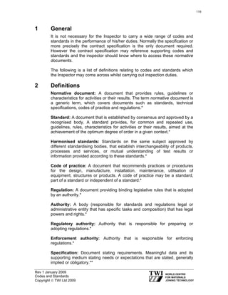 Rev 1 January 2009
Codes and Standards
Copyright © TWI Ltd 2009
1 General
It is not necessary for the Inspector to carry a wide range of codes and
standards in the performance of his/her duties. Normally the specification or
more precisely the contract specification is the only document required.
However the contract specification may reference supporting codes and
standards and the inspector should know where to access these normative
documents.
The following is a list of definitions relating to codes and standards which
the Inspector may come across whilst carrying out inspection duties.
2 Definitions
Normative document: A document that provides rules, guidelines or
characteristics for activities or their results. The term normative document is
a generic term, which covers documents such as standards, technical
specifications, codes of practice and regulations.*
Standard: A document that is established by consensus and approved by a
recognised body. A standard provides, for common and repeated use,
guidelines, rules, characteristics for activities or their results, aimed at the
achievement of the optimum degree of order in a given context.*
Harmonised standards: Standards on the same subject approved by
different standardising bodies, that establish interchangeability of products,
processes and services, or mutual understanding of test results or
information provided according to these standards.*
Code of practice: A document that recommends practices or procedures
for the design, manufacture, installation, maintenance, utilisation of
equipment, structures or products. A code of practice may be a standard,
part of a standard or independent of a standard.*
Regulation: A document providing binding legislative rules that is adopted
by an authority.*
Authority: A body (responsible for standards and regulations legal or
administrative entity that has specific tasks and composition) that has legal
powers and rights.*
Regulatory authority: Authority that is responsible for preparing or
adopting regulations.*
Enforcement authority: Authority that is responsible for enforcing
regulations.*
Specification: Document stating requirements. Meaningful data and its
supporting medium stating needs or expectations that are stated, generally
implied or obligatory.**
119
 