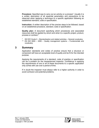 Rev 1 January 2009
Codes and Standards
Copyright © TWI Ltd 2009
Procedure: Specified way to carry out an activity or a process*. Usually it is
a written description of all essential parameters and precautions to be
observed when applying a technique to a specific application following an
established standard, code or specification.
Instruction: A written description of the precise steps to be followed, based
on an established procedure, standard, code or specification.
Quality plan: A document specifying which procedures and associated
resources shall be applied by whom and when to a specific project, product,
process or contract.*
* ISO IEC Guide 2 – Standardisation and related activities – General vocabulary
** EN ISO 9000 – 2000 – Quality management systems – Fundamentals and
vocabulary
3 Summary
Application standards and codes of practice ensure that a structure or
component will have an acceptable level of quality and be fit for the intended
purpose.
Applying the requirements of a standard, code of practice or specification
can be a problem for the inexperienced inspector. Confidence in applying
the requirements of one or all of these documents to a specific application
only comes with use over a period of time.
If in doubt the inspector must always refer to a higher authority in order to
avoid confusion and potential problems.
120
 