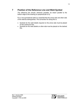 Rev 1 January 2009
Welding Symbols
Copyright © TWI Ltd 2009
7 Position of the Reference Line and Weld Symbol
The reference line should, wherever possible, be drawn parallel to the
bottom edge of the drawing (or perpendicular to it).
For a non-symmetrical weld it is essential that the arrow side and other side
of the weld be distinguished. The convention for doing this is:
• Symbols for the weld details required on the arrow side must be placed
on the continuous line.
• Symbols for the weld details on other side must be placed on the dashed
line.
132
 