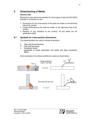 Rev 1 January 2009
Welding Symbols
Copyright © TWI Ltd 2009
9 Dimensioning of Welds
General rules
Dimensions may need to be specified for some types of weld and EN 22553
specifies a convention for this.
• Dimensions for the cross-section of the weld are written on the left-hand
side of the symbol.
• Length dimensions for the weld are written on the right-hand side of the
symbol.
• Absence of any indication to the contrary, all butt welds are full
penetration welds.
9.1 Symbols for cross-section dimensions
The following letters are used to indicate dimensions:
a Fillet weld throat thickness.
Z Fillet weld leg length.
s Penetration depth.
(applicable to partial penetration butt welds and deep penetration
fillets).
Some examples of how these symbols are used are shown below.
10mm
Partial penetration
single-V butt weld
s10
8mm
Z8
Fillet weld with 8mm leg
Partial penetration
single V butt weld
Fillet weld with 8mm leg
Z8
s10
134
 